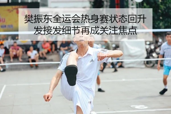 樊振东全运会热身赛状态回升 发接发细节再成关注焦点