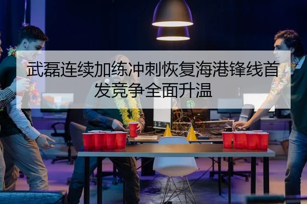 武磊连续加练冲刺恢复海港锋线首发竞争全面升温