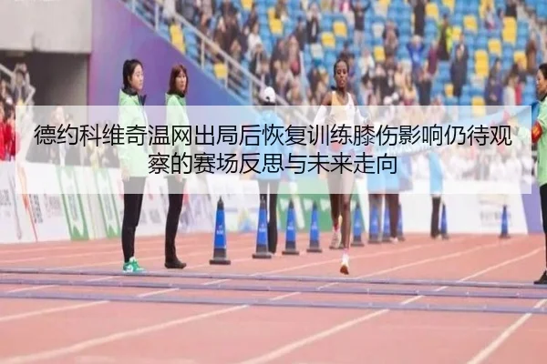 德约科维奇温网出局后恢复训练膝伤影响仍待观察的赛场反思与未来走向