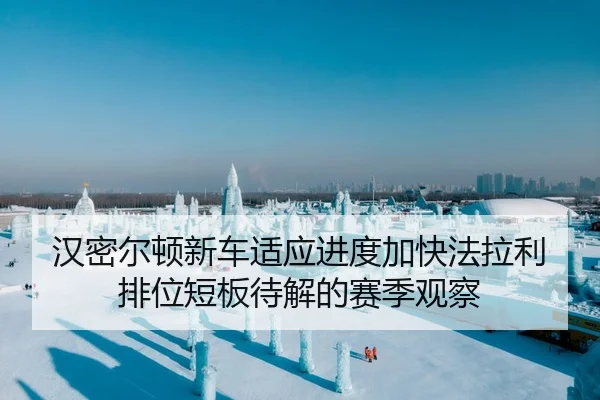 汉密尔顿新车适应进度加快法拉利排位短板待解的赛季观察
